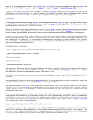 Dentro de las actividades recreativas se pueden formar grupos de teatro, o de danza con los jóvenes interesados y así estimular el interés de los
demás. En las actividades deportivas se pueden implementar juegos de todo tipo, desde ajedrez hasta voleibol, baloncesto, fútbol, pelota, etc.

También se pueden explotar otras opciones como por ejemplo las actividades manuales de bordado, tejido, costura, pintura, labores de artesanía,
fabricación de juguetes para los niños de la zona y labores de carpintería para fabricación y reparación de muebles; todas ellas actividades útiles que
pueden contribuir a explorar la vocación de los adolescentes, y se puede para esto buscar el apoyo y la ayuda de los organismos.

Tratamiento

Los tratamientos contra el alcoholismo incluyen programas de desintoxicación realizados por instituciones médicas. Esto puede suponer la estancia
del paciente durante un periodo indeterminado, (quizás varias semanas), bajo tutela en hospitales especializados donde puede que se utilicen
determinados medicamentos para evitar el síndrome de abstinencia.

Después del período de desintoxicación, puede someterse al paciente a diversos métodos de terapia de grupo o psicoterapia para tratar problemas
psicológicos de fondo que hayan podido llevar al paciente a la dependencia. Se puede asimismo apoyar el programa con terapias que inciten al
paciente a repugnar el alcohol mediante fármacos como el disulfiram, que provoca fuertes y repentinas resacas siempre que se consuma alcohol.

La terapia nutricional es otro tratamiento. Muchos alcohólicos tienen síndrome de resistencia a la insulina, un desorden metabólico debido al cual el
cuerpo no regula correctamente el azúcar causando un suministro inestable a la circulación sanguínea. Aunque este desorden se puede tratar con una
dieta hipoglucémica, esto puede afectar a su comportamiento y su estado anímico. Estos síntomas son efectos secundarios que se observan a
menudo en alcohólicos sometidos bajo tratamiento de desintoxicación. Los aspectos metabólicos del alcoholismo a menudo se pasan por alto dando
como resultado tratamientos de dudosos resultados.

Fases del tratamiento del alcoholismo

A grandes rasgos podríamos señalar que el tratamiento del alcohólico pasa por las siguientes etapas:

1. Fase de convenio o alianza entre el enfermo y el terapeuta.

2. Fase de desintoxicación.

3. Fase de deshabituación.

4. Fase del desarrollo del nuevo estilo de vida.

Fase de convenio o alianza. Tiene como base el requisito fundamental para iniciar el tratamiento: el deseo del paciente para salir adelante, dicho en
otras palabras; que ya el paciente sienta el alcohol como un enemigo y no como un aliado. Sólo así tendrá éxito el tratamiento, y no en aquellos
casos que acuden al facultativo movidos por presiones ajenas al propio deseo de curarse.

Fase de desintoxicación. Es aquella durante la cual se vence la dependencia biológica, y se superan o mejoran los daños producidos por el tóxico en
el organismo.

Fase de deshabituación. Durante esta fase se utilizan los recursos adecua dos para romper la costumbre del consumo alcohólico y es en dicha fase
que pueden emplearse los recursos aversivos de los que hablaremos somera mente más adelante.

Fase en desarrollo del nuevo estilo de vida. Durante muchos años, el alcohólico vinculó el etanol con la mayoría de sus actividades hasta que llegó
el momento en que su vida giró en torno a las bebidas alcohólicas. Ahora es necesario reactivar sus intereses familia res, laborales, recreativos,
culturales, deportivos y sociales en general. Es preciso establecer un nuevo calendario en el cual el tiempo dedicado al alcohol sea sustituido por
actividades más útiles y sanas.

Las puertas que progresivamente fueron cerradas en lo social, ahora deben abrirse de nuevo, de manera que según se avance en la recuperación
vayan ocurriendo nuevas experiencias de alto significado emocional que actúen como reforzadores positivos de la conducta de abstenerse del
alcohol. Cada nuevo día que pase en abstinencia (sin beber) se experimentará la satisfacción del deber cumplido y cuando finalmente se venza al
tóxico, la persona no sólo recuperará sus valores al nivel que existía antes del alcoholismo, sino que agregará una nueva calidad a su personalidad,
la de haber sido capaz de vencer a un enemigo poderoso.

Recursos especializados para controlar el alcoholismo. Recursos aversivos

Son aquéllos que se orientan a lograr que la presencia, el olor, y el sabor de las bebidas alcohólicas produzcan repugnancia. Se basan en el mismo
principio de los reflejos condicionados (cuando ocurren al mismo tiempo un estímulo que produce salivación —como un alimento sabroso— y otro
que no tiene esa acción originalmente, al cabo de un tiempo este segundo estímulo es capaz de determinar salivación), así ocurre con el niño a quien
"se le hace agua la boca" cuando escucha que se destapa la lata donde su madre guarda los bizcochos que le ofrece.
 