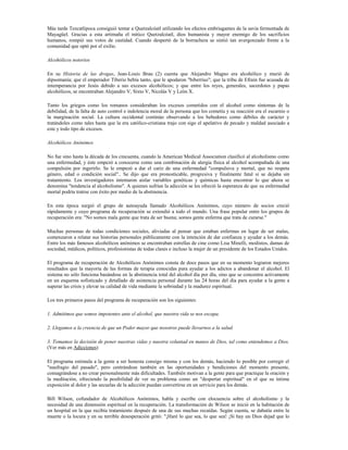 Más tarde Tezcatlipoca consiguió tentar a Quetzalcóatl utilizando los efectos embriagantes de la savia fermentada de
Mayagüel. Gracias a esta artimaña el mítico Quetzalcóatl, dios humanista y mayor enemigo de los sacrificios
humanos, rompió sus votos de castidad. Cuando despertó de la borrachera se sintió tan avergonzado frente a la
comunidad que optó por el exilio.

Alcohólicos notorios

En su Historia de las drogas, Jean-Louis Brau (2) cuenta que Alejandro Magno era alcohólico y murió de
dipsomanía; que el emperador Tiberio bebía tanto, que le apodaron "biberrius"; que la tribu de Efraín fue acusada de
intemperancia por Jesús debido a sus excesos alcohólicos; y que entre los reyes, generales, sacerdotes y papas
alcohólicos, se encontraban Alejandro V, Sixto V, Nicolás V y León X.

Tanto los griegos como los romanos consideraban los excesos cometidos con el alcohol como síntomas de la
debilidad, de la falta de auto control e indolencia moral de la persona que los cometía y su reacción era el escarnio o
la marginación social. La cultura occidental continúo observando a los bebedores como débiles de carácter y
tratándoles como tales hasta que la era católico-cristiana trajo con sigo el apelativo de pecado y maldad asociado a
este y todo tipo de excesos.

Alcohólicos Anónimos

No fue sino hasta la década de los cincuenta, cuando la American Medical Association clasificó al alcoholismo como
una enfermedad, y éste empezó a conocerse como una combinación de alergia física al alcohol acompañada de una
compulsión por ingerirlo. Se le empezó a dar el cariz de una enfermedad "compulsiva y mortal, que no respeta
género, edad o condición social".. Se dijo que era pronosticable, progresiva y finalmente fatal si se dejaba sin
tratamiento. Los investigadores intentaron aislar variables genéticas y químicas hasta encontrar lo que ahora se
denomina "tendencia al alcoholismo". A quienes sufrían la adicción se les ofreció la esperanza de que su enfermedad
mortal podría tratrse con éxito por medio de la abstinencia.

En esta época surgió el grupo de autoayuda llamado Alcohólicos Anónimos, cuyo número de socios creció
rápidamente y cuyo programa de recuperación se extendió a todo el mundo. Una frase popular entre los grupos de
recuperación era: "No somos mala gente que trata de ser buena; somos gente enferma que trata de curarse."

Muchas personas de todas condiciones sociales, aliviadas al pensar que estaban enfermas en lugar de ser malas,
comenzaron a relatar sus historias personales públicamente con la intención de dar confianza y ayudar a los demás.
Entre los más famosos alcohólicos anónimos se encontraban estrellas de cine como Lisa Minelli, modistos, damas de
sociedad, médicos, políticos, profesionistas de todas clases e incluso la mujer de un presidente de los Estados Unidos.

El programa de recuperación de Alcohólicos Anónimos consta de doce pasos que en su momento lograron mejores
resultados que la mayoría de las formas de terapia conocidas para ayudar a los adictos a abandonar el alcohol. El
sistema no sólo funciona basándose en la abstinencia total del alcohol día por día, sino que se concentra activamente
en un esquema sofisticado y detallado de asistencia personal durante las 24 horas del día para ayudar a la gente a
superar las crisis y elevar su calidad de vida mediante la sobriedad y la madurez espiritual.

Los tres primeros pasos del programa de recuperación son los siguientes:

1. Admitimos que somos impotentes ante el alcohol, que nuestra vida se nos escapa.

2. Llegamos a la creencia de que un Poder mayor que nosotros puede llevarnos a la salud.

3. Tomamos la decisión de poner nuestras vidas y nuestra voluntad en manos de Dios, tal como entendemos a Dios.
(Ver más en Adicciones)

El programa estimula a la gente a ser honesta consigo misma y con los demás, haciendo lo posible por corregir el
"naufragio del pasado", pero centrándose también en las oportunidades y bendiciones del momento presente,
consagrándose a no crear personalmente más dificultades. También motivan a la gente para que practique la oración y
la meditación, ofreciendo la posibilidad de ver su problema como un "despertar espiritual" en el que su íntima
exposición al dolor y las secuelas de la adicción puedan convertirse en un servicio para los demás.

Bill Wilson, cofundador de Alcohólicos Anónimos, habla y escribe con elocuencia sobre el alcoholismo y la
necesidad de una dimensión espiritual en la recuperación. La transformación de Wilson se inició en la habitación de
un hospital en la que recibía tratamiento después de una de sus muchas recaídas. Según cuenta, se dabatía entre la
muerte o la locura y en su terrible desesperación gritó: "¡Haré lo que sea, lo que sea! ¡Si hay un Dios dejad que lo
 
