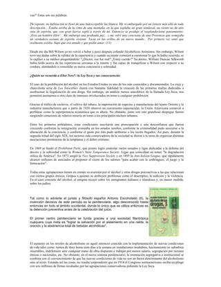 vea!" Estas son sus palabras:

De repente, mi habitación se llenó de una indescriptible luz blanca. Me vi embargado por un éxtasis más allá de toda
descripción... Estaba arriba de la cima de una montaña, en la que soplaba un gran vendaval, un viento no de aire
sino de espíritu, que con gran fuerza sopló a través de mí. Entonces se produjo el resplandeciente pensamiento:
¡Eres un hombre libre'... Me embargó una profunda paz... y me volví muy conciente de una Presencia que semejaba
un verdadero océano de espíritu viviente. Yacía en las orillas de un nuevo mundo... Por primera vez sentí que
realmente existía. Supe que era amado y que podía amar. (11)

Desde ese día Bill Wilson ya no volvió a beber y poco después cofundó Alcohólicos Anónimos. Sin embargo, Wilson
tuvo sus dudas sobre la validez de la experiencia y cuando su mente comenzó a cuestionar lo que le había ocurrido, se
lo explicó a su médico preguntándole: "¿Doctor, eso fue real? ¿Estoy cuerdo?" Su doctor, William Duncan Silkworth
había leído acerca de las experiencias cercanas a la muerte y fue capaz de tranquilizar a Wilson con respecto a su
cordura, alentándole a consolidar su nueva conciencia y sobriedad.

¿Quién no recuerda a Eliot Ness?: la Ley Seca y sus consecuencias

El caso de la prohibición del alcohol en los Estados Unidos es uno de los más conocidos y documentados. La vieja y
chauvinista serie de Los Intocables ilustra con bastante fidelidad la creación de las primeras mafias dedicadas a
usufructuar la ilegalización de una droga. Sin embargo, un análisis menos anecdótico de la llamada Ley Seca, nos
permitirá asomarnos a otra clase de intereses involucrados en torno a cualquier prohibición.

Gracias al tráfico de esclavos, el cultivo del tabaco, la importación de especias y manufacturas del lejano Oriente y la
industria manufacturera que a partir de 1820 observó un crecimiento espectacular, la Unión Americana comenzó a
perfilarse como la superpotencia económica que es ahora. No obstante, junto con este grandioso despegue fueron
surgiendo cinturones de relativa miseria en torno a los principales núcleos urbanos.

Entre los primeros pobladores, estas condiciones suscitaron una preocupación y una desconfianza que fueron
creciendo conforme la inmigración avanzaba en los estados sureños, conforme la criminalidad pudo asociarse a la
alteración de la conciencia, y conforme el gusto por ésta pudo atribuirse a los recién llegados. Así pues, durante la
segunda mitad del siglo XIX, los sectores más conservadores de la sociedad se dieron a la tarea de organizar distintas
asociaciones promotoras de la templanza y el deber cristiano.

En 1869 se fundó el Prohibiton Party, que pronto logró controlar varios senados y ligas dedicadas a la defensa del
decoro y la sobriedad como la Women's State Temperance Society. Ligas que coincidían en temer "la degradación
etílica de América". En 1873 surgió la Vice Suppression Society y en 1895 la Anti-Saloon League, que rápidamente
alcanzó millones de asociados al proponer el cierre de los salones "para acabar con la embriaguez, el juego y la
fornicación".

Todas estas agrupaciones tienen en común su aversión por el alcohol y otras drogas psicoactivas a las que relacionan
con ciertos grupos étnicos. Grupos a quienes se atribuyen problemas como el desempleo, la sedición y la violencia.
En el caso concreto del alcohol, el estigma recayó sobre los inmigrantes italianos e irlandeses y, en menor medida,
sobre los judíos.



Tal como lo advierte el jurista y filósofo español Antonio Escohotado (6), la
invención decisiva de este periodo es la penitenciaria, algo desconocido hasta
entonces en todo el ámbito occidental, donde lo único que se utiliza entonces es
la detención preventiva antes de la celebración del juicio.

El primer centro penitenciario se funda gracias a una sociedad filantrópica
cuáquera cuya meta es "lograr la salvación por el aislamiento en una celda, la
oración y la abstinencia total de bebidas alcohólicas".




El aumento en los niveles de alcoholismo en aquel entonces coincide con la implementación de nuevas condiciones
de vida tales como: turnos de doce horas siete días a la semana en instalaciones insalubres, hacinamiento en suburbios
miserables, indefensión ante cualquier mano de obra dispuesta a trabajar por menos salario, segregación por razones
étnicas o nacionales, etc. No obstante, en el nuevo sistema penitenciario, la orientación segregativa e institucional se
combina con el convencimiento de que las nuevas condiciones de vida no son un factor determinante del alcoholismo
sino al revés. Estando así las cosas, no resulta sorprendente que en 1914 el Congreso norteamericano reciba un pliego
con seis millones de firmas recabadas por las agrupaciones conservadoras pidiendo la Ley Seca.
 