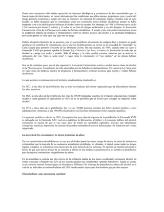 Hasta estos momentos sólo habían aparecido los intereses ideológicos y económicos de las comunidades que, al
buscar mano de obra barata, se vieron afectados por las condiciones que ellos mismos propiciaron; pero a partir del
pliego petitorio comienzan a surgir otro tipo de intereses: los intereses del estamento médico. Durante todo el siglo
pasado, no había droguería que no contemplara entre sus existencias varias bebidas alcohólicas porque no había
terapeuta (con o sin título) que no incluyera al alcohol entre sus recetas. Sin embargo, en 1916 la Pharmacopeia of the
USA comienza por borrar el whisky y el coñac de su lista de drogas medicinales y un año después, la Asociación
Farmacéutica retira de la Pharmacopeia todas las bebidas alcohólicas. A simple vista, esto podría interpretarse como
la aceptación expresa de médicos y farmacéuticos sobre los efectos nocivos del alcohol y su inutilidad terapéutica,
pero como pronto se verá, aquí hay algo más en juego.

Debido al espíritu libertario de los pioneros, una ley que prohibiera el consumo de cualquier bien o producto no podía
aprobarse sin modificar la Constitución, por lo que los prohibicionistas se vieron en la necesidad de "enmendar" su
Carta Magna para permitir el recorte de las libertades civiles. De esta manera, en 1919, cuando entra en vigor la
Enmienda XVIII que permite aprobar la llamada Ley Volstead o Ley Seca, la venta y la fabricación de todo tipo de
alcohol se castiga con multa y prisión. Sólo el vinagre y la sidra quedan exentos, mientras que se autoriza la
utilización del vino "para la santa misa" y (aquí viene lo interesante:) el "uso médico" de las demás bebidas
alcohólicas.

Nos es de extrañarse pues, que al año siguiente la Asociación Farmacéutica vuelva a incluir nueve clases de alcohol
en la Pharmacopeia. Casualmente las más apreciadas por los bebedores estadounidenses. En cuanto la Ley Seca entra
en vigor miles de médicos, dueños de droguerías y farmacéuticos solicitan licencias para recetar y vender bebidas
alcohólicas.

Lo que acontece a continuación en el territorio estadounidense resulta obvio:

En 1923, a tres años de la prohibición, hay ya todo un sindicato del crimen organizado que irá afianzándose durante
los años sucesivos.

En 1928, a ocho años de la prohibición, hay más de 100,00 terapeutas inscritos en el registro especial para expender
alcohol y están ganando el equivalente al 100% de lo no percibido por el Tesoro por concepto de impuesto sobre
alcohol.

En 1932, a doce años de la prohibición, hay ya casi 30,000 personas muertas por beber alcohol metílico y otras
adulteraciones venenosas, y hay 100,000 consumidores con lesiones permanentes como ceguera o parálisis.

Lo siguiente también es obvio: en 1933, al cumplirse los trece años de vigencia de la prohibición, la Enmienda XVIII
es derogada por la Enmienda XXI: vuelven a admitirse la fabricación, el tráfico y el consumo público del alcohol,
convencida la nación de que la Ley seca, lejos de rendir los resultados esperados, provocó una abrumadora
corrupción, injusticia, hipocresía, la creación de grandes cantidades de nuevos delincuentes y la fundación del crimen
organizado.

La mayoría de los consumidores no tienen problemas de abuso

Por sus características desinhibitorias, se cree que el alcohol posee un mayor riesgo de alentar los actos de violencia o
criminalidad que la mayoría de las sustancias actualmente prohibidas, no obstante, el etanol, como todas las drogas
legales e ilegales, es consumido con mesura por la gran mayoría de las personas. En opinión de muchas personas el
hecho de que unos pocos abusen de su consumo y entren en una dinámica autodestructiva no justifica su prohibición
para la mayoría consumidora sin problemas de abuso.

En la actualidad se calcula que dos tercios de la población adulta de los países occidentales consumen alcohol en
forma ocasional y alrededor del 12% de los usuarios pueden ser considerados "grandes bebedores". Según se asienta
en el conocido manual farmacológico de Goodman y Gillman (10), el riesgo de dependencia o abuso del alcohol en la
vida de un individuo se estima alrededor del 13% siendo mucho mayor para los hombres que para las mujeres.

El alcoholismo como emergencia espiritual
 