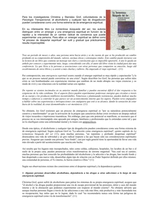 Para los investigadores Christina y Stanislav Grof, cofundadores de la
Psicología Transpersonal, el alcoholismo y cualquier tipo de drogadicción
pueden considerarse como una forma extrema de de emergencia espiritual.

En su interesante libro La tormentosa búsqueda del ser, los autores
distinguen entre un emerger y una emergencia espiritual en función de la
rapidez y la intensidad de un cambio radical de conciencia que puede
experimentar una persona. Para ellos un emerger espiritual se define como
"el proceso de despertar espiritual" tan sutil y gradual que prácticamente
resulta imperceptible:




Tras un periodo de meses o años, una persona mira hacia atrás y se da cuenta de que se ha producido un cambio
profundo en su comprensión del mundo, valores, normas éticas y estrategias vitales. Este cambio puede iniciarse con
la lectura de un libro que contiene un mensaje tan claro y convincente que es imposible ignorarlo. A uno le queda un
anhelo por conocer y experimentar más; luego, coincidiendo con ello, el autor del libro visita la ciudad para dar una
conferencia. Lo que lleva a la persona a asociaciones con otras personas que comparten su emoción, luego ald
escubrimiento de otros libros y a asistir a más charlas y talleres. Ha empezado el viaje espiritual... (11)

Por contraposición, una emergencia espiritual ocurre cuendo el emerger espiritual es muy rápido y espectacular "y lo
que es un proceso natural puede convertirse en una crisis". Según describen los Grof, las personas que sufren tales
crisis se ven bombardeadas con experiencias internas que cambian de un modo abrupto sus viejas creencias y su
modo de vivir y sus relaciones con la realidad varían con rapidez:

De repente se sienten incómodos en su anterior mundo familiar y pueden encontrar difícil el dar respuesta a las
exigencias de la vida cotidiana. En el aspecto físico pueden experimentar poderosas energías que circulan a través
de su cuerpo y les producen temblores incontrolables. Temerosos y planteaando resistencias, pueden dedicar mucho
tiempo y esfuerzos a controlar lo que parece ser un acontecimiento interno que los supera. Pueden verse empujados
a hablar sobre sus experiencias e introspecciones con cualquiera que esté a su alcance, dando la sensación de estar
fuera de la realidad, de estar desmembrados o ser mesiánicos. (11)

No obstante, los Grof sostienen que un proceso de emergencia espiritual es "por su naturaleza potencialmente
curativo y transformador" ya que la activación de la psiquie que caracteriza dichas crisis involucra un despeje radical
de viejos recuerdos e impresiones traumáticas. Sin embargo, para que este potencial se manifieste, es necesario que el
proceso no se vea interrumpido sino apoyado por amigos, familiares y profesionales que lo entiendan como tal y que
no lo clasifiquen como una enfermedad mental y lo traten con antipsicóticos.

Desde esta óptica, el alcoholismo y cualquier tipo de drogadicción pueden considerarse como una forma extrema de
de emergencia espiritual. Según explican Grof en "La adicción como emergencia espiritual", quinto capítulo de La
tormentosa búsqueda del ser (11), para muchas personas, "un repentino y profundo despertaar espiritual"
desencadena una vida de sobriedad y un giro radical respecto a las que hayan sido sus consideraciones espirituales
previas. Aseguran que cuando una persona "toca fondo", casi por regla general tiene la oportunidad de llevar una vida
más elevada a partir del acontecimiento que suscita este hecho.

Así resulta que los lugares más insospechados, tales como celdas, callejones, hospitales, los lavabos de un bar o el
suelo de la propia casa, pueden presenciar crisis transformativas de enrome magnitud: "Sea cual sea el camino,
muchas personas que han conocido las profundidades del alcoholismo y la adicción a las drogas, han tocado fondo y
han despertado a una nueva vida, desarrollan algún tipo de relación con un Poder Superior definido por ellos mismos:
una comunidad de personas, el Yo interno, la fuerza creativa o Dios." (11)

Según sus observaciones existen dos conexiones entre el despertar espiritual y la dependencia química:

1. Algunas personas desarrollan alcoholismo, dependencia a las drogas u otras adicciones a lo largo de una
emergencia espiritual.

Christina Grof, quien sufrió de alcoholismo para palear los síntomas de su propia emergencia espiritual, asegura que
"el alcohol o las drogas pueden proporcionar una vía de escape provisional de las presiones, dolor y caos del mundo
interno y de la alienación que podemos experimentar con respecto al mundo externo". No obstante advierte que
aunque muchas personas llegan a través de las adicciones a una vida más libre, más productiva y más ilumindada tras
su recuperación, hay miles que no lo logran, dado lo cual "no recomendaría nunca esta forma tan peligrosa de
emergencia espiritual como vía de transformación". (11)
 