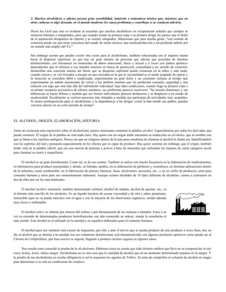 2. Muchos alcohólicos y adictos poseen gran sensibilidad, intuición o naturaleza mística que, mientras que en
             otras culturas es algo deseado, en el mundo moderno les causa problemas y contribuye a su conducta adictiva.

             Dicen los Grof que esto es evidente al escuchar que muchos alcohólicos en recuperación señalan que siempre se
             sintieron distintos o marginados, pero que cuando toman su primera copa o su primera droga, les parece que el dolor
             de la separación desaparece de repente y se sienten integrados. Mencionan que para mucha gente, "este sentido de
             conexión puede ser una triste caricatura del estado de unión mística, una seudosatisfacción o un profundo anhelo por
             un sentido más amplio del Yo."

             Sin embargo acotan que pueden existir otra razón para el alcoholismo, también relacionada con el impulso innato
             hacia el despertar espiritual, ya que hay un gran número de personas que adictas que proceden de familias
             disfuncionales, con frecuencia en situaciones de abuso emocional, físico y sexual y a veces con padres químico-
             dependientes que al retirarse a sus mundos internos en busca de protección, comodidad y un sentido de conexión,
             desarrollan una conexión interna tan fuerte que su despertar espiritual puede comenzar en la niñez y más tarde,
             cuando crecen y se ven forzados a encajar en una sociedad en la que la racionalidad es el modo aceptado de operar y
             la intuición se considera débil e inadecuada, experimentan un gran dolor y un constante rechazo al tiempo que
             experimentan un anhelo inconciente de volver a los ámbitos internos que les producían consuelo, seguridad y una
             relación con algo que está más allá del sufrimiento individual. bajo tales condiciones, cuando llega su primera copa o
             su primer sustancia psicoactiva de efectos similares, sus problemas parecen resolverse: "Su tensión disminuye y sus
             diferencias se hacen difusas a medida que sus límites individuales parecen deshacerse y se desplazan a un estado de
             seudounidad. Socialmente se vuelven personas más relajadas a medida que participan de actividades muy aceptadas.
             Si tienen predisposición para el alcoholismo o la dependencia a las drogas, como la han tenido sus padres, pueden
             volverse adictos en un corto periodo de tiempo".



EL ALCOHOL, ORIGEN, ELABORACIÓN, HISTORIA

Antes de comenzar esta exposición sobre el alcoholismo, parece interesante comentar la palabra alcohol. Especialmente por todos los derivados que
puede construir. El origen de la palabra no está nada claro. Hay quien con un origen árabe encuentra su traducción en alcoholeé, que es nombre con
que se llama a los espíritus malignos. Parece ser que un religioso dentro de la más pura ortodoxia de eliminar el alcohol lo llamó así, identificándolo
con los espíritus del mal y pensando especialmente en los efectos que es capaz de producir. Hay quien sostiene sin embargo, que el origen, también
árabe, está en la palabra alkohl, que era una mezcla de pinturas y polvos a base de minerales que utilizaban las mujeres de cierta categoría social
para iluminar su rostro y maquillarse.

      El alcohol es un gran desinfectante. Como tal, es de uso común. También se utiliza con mucha frecuencia en la elaboración de medicamentos,
en laboratorios para producir precipitados y demás, en bebidas, jarabes, en la elaboración de perfumes y cosméticos, en distintas aplicaciones dentro
de la industria, como combustible, en la fabricación de pintura, barnices, lacas, disolventes, aerosoles, etc., y en un sinfín de productos, unos para
consumo humano y otros para uso eminentemente industrial. Aunque existen alrededor de 16 tipos diferente de alcoholes, vamos a centrarnos en
dos de ellos por ser los más habituales.

      El alcohol metílico (metanol), también denominado carbinol, alcohol de madera, alcohol de quemar, etc., es
el término más sencillo de los alcoholes. Es un líquido incoloro de escasa viscosidad y de olor y sabor penetrante,
inmiscible (que no se puede mezclar) con el agua y con la mayoría de los disolventes orgánicos, siendo además
muy tóxico e inflamable.

     El alcohol etílico se obtiene por síntesis del etileno o por fermentación de las melazas o almidón. Estos a su
vez es extraído de determinados productos hortofrutícolas con alto contenido en azúcar, siendo la remolacha el
más común. Este alcohol es el utilizado en la sanidad y en aquellos elaborados para el consumo humano.

      El alcohol para uso sanitario está exento de impuestos, por ello y ante el desvío que se pueda producir de este producto a otros fines, hoy en
día el alcohol que se destina a la sanidad con uso solamente desinfectante está desnaturalizado con algunos productos químicos como pueda ser el
Cloruro de Cetilpiridinio, que hace nocivo su ingesta, llegando a producir incluso ceguera en algunos casos.

      Nos resulta cono conocida la prueba de la alcoholemia. Debemos tener en cuenta que todo término médico que lleva en su composición la raíz
emia, hemia, hemo, indica sangre. Alcoholemia no es otra cosa que la cantidad de alcohol que en un momento determinado tenemos en la sangre. Y
la prueba de esa alcoholemia ya resulta obligatoria si así lo requieren los agentes de Tráfico. Se trata de comprobar el volumen de alcohol en sangre
para determinar si se está en condiciones de conducir.
 