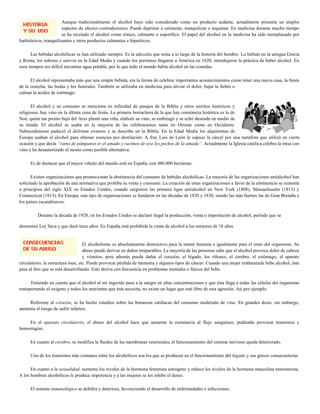 Aunque tradicionalmente el alcohol haya sido considerado como un producto sedante, actualmente presenta un amplio
                        espectro de efectos contradictorios. Puede deprimir o estimular, tranquilizar o inquietar. En medicina durante mucho tiempo
                        se ha recetado el alcohol como tónico, calmante o soporífico. El papel del alcohol en la medicina ha sido reemplazado por
barbitúricos, tranquilizantes y otros productos calmantes e hipnóticos.

      Las bebidas alcohólicas se han utilizado siempre. Es la adicción que reina a lo largo de la historia del hombre. Lo bebían en la antigua Grecia
y Roma, los señores y siervos en la Edad Media y cuando los puritanos llegaron a América en 1620, introdujeron la práctica de beber alcohol. En
esos tiempos era difícil encontrar agua potable, por lo que todo el mundo bebía alcohol en las comidas.

      El alcohol representaba más que una simple bebida, era la forma de celebrar importantes acontecimientos como tener una nueva casa, la fiesta
de la cosecha, las bodas y los funerales. También se utilizaba en medicina para aliviar el dolor, bajar la fiebre o
calmar la acidez de estómago.

       El alcohol y su consumo se menciona en infinidad de pasajes de la Biblia y otros escritos históricos y
religiosos, hay vino en la última cena de Jesús. La primera borrachera de la que hay constancia histórica es la de
Noé, quien tan pronto bajó del Arca plantó una viña, elaboró su vino, se embriagó y se echó desnudo en medio de
su tienda. El alcohol se usaba en la mayoría de las celebraciones tanto en Oriente como en Occidente.
Nabucodonosor padeció el delirium tremens y se describe en la Biblia. En la Edad Media los alquimistas de
Europa usaban el alcohol para obtener esencias por destilación. A fray Luis de León le supuso la cárcel por una metáfora que utilizó en cierta
ocasión y que decía “ramo de pámpanos es el amado y racimos de uva los pechos de la amada”. Actualmente la Iglesia católica celebra la misa con
vino y ha desautorizado el mosto como posible alternativa.

     Es de destacar que el mayor viñedo del mundo está en España, con 480.000 hectáreas.

       Existen organizaciones que promocionan la abstinencia del consumo de bebidas alcohólicas. La mayoría de las organizaciones antialcohol han
solicitado la aprobación de una normativa que prohíba su venta y consumo. La creación de estas organizaciones a favor de la abstinencia se remonta
a principios del siglo XIX en Estados Unidos, cuando surgieron las primera ligas antialcohol en New York (1808), Massachusetts (1813) y
Connecticut (1813). En Europa, este tipo de organizaciones se fundaron en las décadas de 1820 y 1830, siendo las más fuertes las de Gran Bretaña y
los países escandinavos.

         Durante la década de 1920, en los Estados Unidos se declaró ilegal la producción, venta o importación de alcohol, período que se

denominó Ley Seca y que duró trece años. En España está prohibida la venta de alcohol a los menores de 18 años.


                                    El alcoholismo es absolutamente destructivo para la mente humana e igualmente para el resto del organismo. Su
                                    abuso puede derivar en daños irreparables. La mayoría de las personas sabe que el alcohol provoca dolor de cabeza
                                    y vómitos, pero además puede dañar el corazón, el hígado, los riñones, el cerebro, el estómago, el aparato
circulatorio, la estructura ósea, etc. Puede provocar pérdida de memoria y algunos tipos de cáncer. Cuando una mujer embarazada bebe alcohol, éste
pasa al feto que se está desarrollando. Esto deriva con frecuencia en problemas mentales o físicos del bebe.

      Teniendo en cuenta que el alcohol al ser ingerido pasa a la sangre en altas concentraciones y que ésta llega a todas las células del organismo
transportando el oxigeno y todos los nutrientes que ésta necesita, no existe un lugar que esté libre de esta agresión. Así por ejemplo:

    Referente al corazón, se ha hecho estudios sobre las bonanzas cardíacas del consumo moderado de vino. En grandes dosis, sin embargo,
aumenta el riesgo de sufrir infartos.

    En el aparato circulatorio, el abuso del alcohol hace que aumente la resistencia al flujo sanguíneo, pudiendo provocar trastornos y
hemorragias.

     En cuanto al cerebro, se modifica la fluidez de las membranas neuronales, el funcionamiento del sistema nervioso queda deteriorado.

     Uno de los trastornos más comunes entre los alcohólicos son los que se producen en el funcionamiento del hígado y sus graves consecuencias.

      En cuanto a la sexualidad, aumenta los niveles de la hormona femenina estrógeno y reduce los niveles de la hormona masculina testosterona.
A los hombres alcohólicos le produce impotencia y a las mujeres se les inhibe el deseo.

     El sistema inmunológico se debilita y deteriora, favoreciendo el desarrollo de enfermedades e infecciones.
 