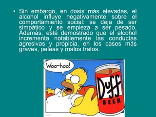 Sin embargo, en dosis más elevadas, el alcohol influye negativamente sobre el comportamiento social: se deja de ser simpático y se empieza a ser pesado. Además, está demostrado que el alcohol incrementa notablemente las conductas agresivas y propicia, en los casos más graves, peleas y malos tratos. 