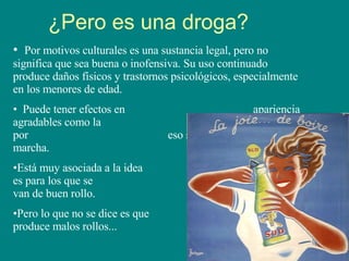 ¿Pero es una droga? Por motivos culturales es una sustancia legal, pero no significa que sea buena o inofensiva. Su uso continuado produce daños físicos y trastornos psicológicos, especialmente en los menores de edad. Puede tener efectos en  apariencia agradables como la  desinhibición, las risas y por  eso se asocia a salir de marcha. Está muy asociada a la idea  que es para los que se  divierten y van de buen rollo. Pero lo que no se dice es que  también produce malos rollos... 
