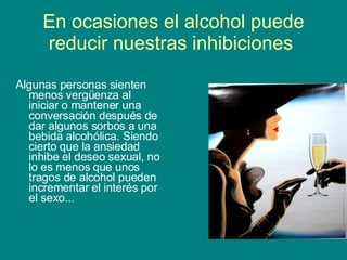 En ocasiones el alcohol puede reducir nuestras inhibiciones  Algunas personas sienten menos vergüenza al iniciar o mantener una conversación después de dar algunos sorbos a una bebida alcohólica. Siendo cierto que la ansiedad inhibe el deseo sexual, no lo es menos que unos tragos de alcohol pueden incrementar el interés por el sexo... 