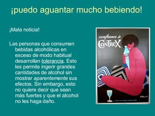 ¡puedo aguantar mucho bebiendo!  ¡Mala noticia! Las personas que consumen bebidas alcohólicas en exceso de modo habitual desarrollan  tolerancia . Esto les permite ingerir grandes cantidades de alcohol sin mostrar  aparentemente  sus efectos. Sin embargo, esto no quiere decir que sean más fuertes y que el alcohol no les haga daño.  