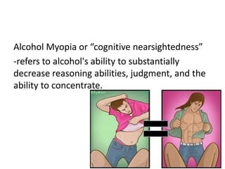 Alcohol Myopia or “cognitive nearsightedness”
-refers to alcohol's ability to substantially
decrease reasoning abilities, judgment, and the
ability to concentrate.
 