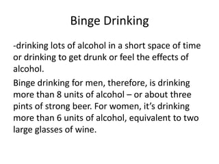 Binge Drinking
-drinking lots of alcohol in a short space of time
or drinking to get drunk or feel the effects of
alcohol.
Binge drinking for men, therefore, is drinking
more than 8 units of alcohol – or about three
pints of strong beer. For women, it’s drinking
more than 6 units of alcohol, equivalent to two
large glasses of wine.
 