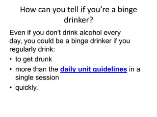 How can you tell if you’re a binge
drinker?
Even if you don't drink alcohol every
day, you could be a binge drinker if you
regularly drink:
• to get drunk
• more than the daily unit guidelines in a
single session
• quickly.
 
