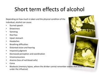 Short term effects of alcohol
Depending on how much is taken and the physical condition of the
individual, alcohol can cause:
• Slurred speech
• Drowsiness
• Vomiting
• Diarrhea
• Upset stomach
• Headaches
• Breathing difficulties
• Distorted vision and hearing
• Impaired judgment
• Decreased perception and coordination
• Unconsciousness
• Anemia (loss of red blood cells)
• Coma
• Blackouts (memory lapses, where the drinker cannot remember events that occurred while
under the influence)
 