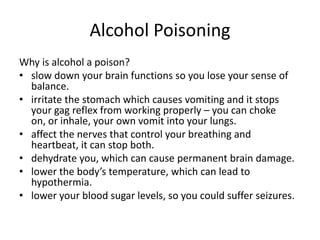 Alcohol Poisoning
Why is alcohol a poison?
• slow down your brain functions so you lose your sense of
balance.
• irritate the stomach which causes vomiting and it stops
your gag reflex from working properly – you can choke
on, or inhale, your own vomit into your lungs.
• affect the nerves that control your breathing and
heartbeat, it can stop both.
• dehydrate you, which can cause permanent brain damage.
• lower the body’s temperature, which can lead to
hypothermia.
• lower your blood sugar levels, so you could suffer seizures.
 