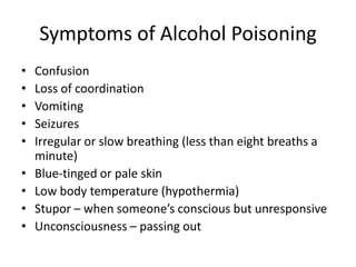 Symptoms of Alcohol Poisoning
• Confusion
• Loss of coordination
• Vomiting
• Seizures
• Irregular or slow breathing (less than eight breaths a
minute)
• Blue-tinged or pale skin
• Low body temperature (hypothermia)
• Stupor – when someone’s conscious but unresponsive
• Unconsciousness – passing out
 