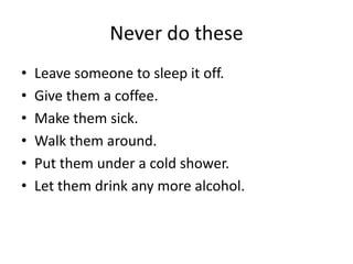 Never do these
• Leave someone to sleep it off.
• Give them a coffee.
• Make them sick.
• Walk them around.
• Put them under a cold shower.
• Let them drink any more alcohol.
 