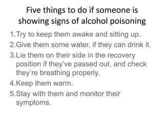 Five things to do if someone is
showing signs of alcohol poisoning
1.Try to keep them awake and sitting up.
2.Give them some water, if they can drink it.
3.Lie them on their side in the recovery
position if they’ve passed out, and check
they’re breathing properly.
4.Keep them warm.
5.Stay with them and monitor their
symptoms.
 