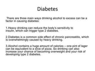 Diabetes
There are three main ways drinking alcohol to excess can be a
factor in causing diabetes:
1.Heavy drinking can reduce the body’s sensitivity to
insulin, which can trigger type 2 diabetes.
2.Diabetes is a common side effect of chronic pancreatitis, which
is overwhelmingly caused by heavy drinking.
3.Alcohol contains a huge amount of calories – one pint of lager
can be equivalent to a slice of pizza. So drinking can also
increase your chance of becoming overweight and your risk of
developing type 2 diabetes.
 