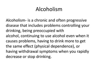 Alcoholism
Alcoholism- is a chronic and often progressive
disease that includes problems controlling your
drinking, being preoccupied with
alcohol, continuing to use alcohol even when it
causes problems, having to drink more to get
the same effect (physical dependence), or
having withdrawal symptoms when you rapidly
decrease or stop drinking.
 