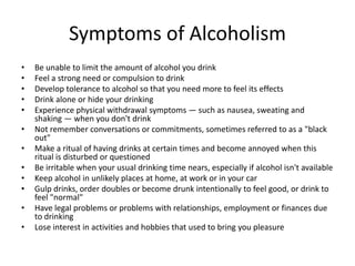 Symptoms of Alcoholism
• Be unable to limit the amount of alcohol you drink
• Feel a strong need or compulsion to drink
• Develop tolerance to alcohol so that you need more to feel its effects
• Drink alone or hide your drinking
• Experience physical withdrawal symptoms — such as nausea, sweating and
shaking — when you don't drink
• Not remember conversations or commitments, sometimes referred to as a "black
out"
• Make a ritual of having drinks at certain times and become annoyed when this
ritual is disturbed or questioned
• Be irritable when your usual drinking time nears, especially if alcohol isn't available
• Keep alcohol in unlikely places at home, at work or in your car
• Gulp drinks, order doubles or become drunk intentionally to feel good, or drink to
feel "normal"
• Have legal problems or problems with relationships, employment or finances due
to drinking
• Lose interest in activities and hobbies that used to bring you pleasure
 