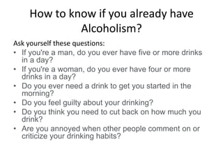 How to know if you already have
Alcoholism?
Ask yourself these questions:
• If you're a man, do you ever have five or more drinks
in a day?
• If you're a woman, do you ever have four or more
drinks in a day?
• Do you ever need a drink to get you started in the
morning?
• Do you feel guilty about your drinking?
• Do you think you need to cut back on how much you
drink?
• Are you annoyed when other people comment on or
criticize your drinking habits?
 