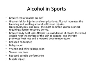 Alcohol in Sports
• Greater risk of muscle cramps
• Greater risk for injuries and complications: Alcohol increases the
bleeding and swelling around soft tissue injuries
(sprains, bruises, and cuts - the most common sports injuries)
requiring a longer recovery period.
• Greater body heat loss: Alcohol is a vasodilator (it causes the blood
vessels near the surface of the skin to expand) and thereby
promotes heat loss and a lowered body temperature.
• Reduced endurance
• Dehydration
• Vitamin and Mineral Depletion
• Slower reactions
• Reduced aerobic performance
• Muscle injury
 