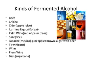 Kinds of Fermented Alcohol
• Beer
• Chicha
• Cider(apple juice)
• Icarinne Liquor(Korea)-
• Palm Wine(sap of palm trees)
• Sake(rice)
• Tapache(Mexico)-pineapple+brown sugar with beer
• Tiswin(corn)
• Wine
• Plum Wine
• Basi (sugarcane)
 