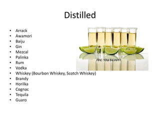 Distilled
• Arrack
• Awamori
• Baiju
• Gin
• Mezcal
• Palinka
• Rum
• Vodka
• Whiskey (Bourbon Whiskey, Scotch Whiskey)
• Brandy
• Horilka
• Cognac
• Tequila
• Guaro
 