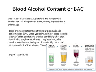 Blood Alcohol Content or BAC
Blood Alcohol Content (BAC) refers to the milligrams of
alcohol per 100 milligrams of blood, usually expressed as a
percentage.
there are many factors that affect your Blood Alcohol
concentration (BAC) when you drink. Some of these include:
a person's size, gender and physical condition; what they
have had to eat; how much sleep they have had; what
medications they are taking and, importantly, the actual
alcohol content of their chosen "drink."
1kg=0.45359237lbs
 