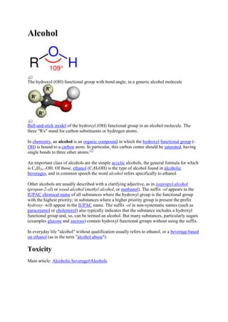 Alcohol

The hydroxyl (OH) functional group with bond angle, in a generic alcohol molecule

Ball-and-stick model of the hydroxyl (OH) functional group in an alcohol molecule. The
three "R's" stand for carbon substituents or hydrogen atoms.
In chemistry, an alcohol is an organic compound in which the hydroxyl functional group (OH) is bound to a carbon atom. In particular, this carbon center should be saturated, having
single bonds to three other atoms.[1]
An important class of alcohols are the simple acyclic alcohols, the general formula for which
is CnH2n+1OH. Of those, ethanol (C2H5OH) is the type of alcohol found in alcoholic
beverages, and in common speech the word alcohol refers specifically to ethanol.
Other alcohols are usually described with a clarifying adjective, as in isopropyl alcohol
(propan-2-ol) or wood alcohol (methyl alcohol, or methanol). The suffix -ol appears in the
IUPAC chemical name of all substances where the hydroxyl group is the functional group
with the highest priority; in substances where a higher priority group is present the prefix
hydroxy- will appear in the IUPAC name. The suffix -ol in non-systematic names (such as
paracetamol or cholesterol) also typically indicates that the substance includes a hydroxyl
functional group and, so, can be termed an alcohol. But many substances, particularly sugars
(examples glucose and sucrose) contain hydroxyl functional groups without using the suffix.
In everyday life "alcohol" without qualification usually refers to ethanol, or a beverage based
on ethanol (as in the term "alcohol abuse").

Toxicity
Main article: Alcoholic beverage#Alcohols

 