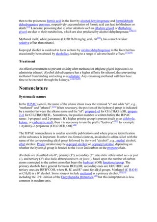 then to the poisonous formic acid in the liver by alcohol dehydrogenase and formaldehyde
dehydrogenase enzymes, respectively; accumulation of formic acid can lead to blindness or
death.[13] Likewise, poisoning due to other alcohols such as ethylene glycol or diethylene
glycol are due to their metabolites, which are also produced by alcohol dehydrogenase.[14][15]
Methanol itself, while poisonous (LD50 5628 mg/kg, oral, rat[16]), has a much weaker
sedative effect than ethanol.
Isopropyl alcohol is oxidized to form acetone by alcohol dehydrogenase in the liver but has
occasionally been abused by alcoholics, leading to a range of adverse health effects.[17][18]

Treatment
An effective treatment to prevent toxicity after methanol or ethylene glycol ingestion is to
administer ethanol. Alcohol dehydrogenase has a higher affinity for ethanol, thus preventing
methanol from binding and acting as a substrate. Any remaining methanol will then have
time to be excreted through the kidneys.[13][19][20]

Nomenclature
Systematic names
In the IUPAC system, the name of the alkane chain loses the terminal "e" and adds "ol", e.g.,
"methanol" and "ethanol".[21] When necessary, the position of the hydroxyl group is indicated
by a number between the alkane name and the "ol": propan-1-ol for CH3CH2CH2OH, propan2-ol for CH3CH(OH)CH3. Sometimes, the position number is written before the IUPAC
name: 1-propanol and 2-propanol. If a higher priority group is present (such as an aldehyde,
ketone, or carboxylic acid), then it is necessary to use the prefix "hydroxy",[21] for example:
1-hydroxy-2-propanone (CH3COCH2OH).[22]
The IUPAC nomenclature is used in scientific publications and where precise identification
of the substance is important. In other less formal contexts, an alcohol is often called with the
name of the corresponding alkyl group followed by the word "alcohol", e.g., methyl alcohol,
ethyl alcohol. Propyl alcohol may be n-propyl alcohol or isopropyl alcohol, depending on
whether the hydroxyl group is bonded to the 1st or 2nd carbon on the propane chain.
Alcohols are classified into 0°, primary (1°), secondary (2°; also italic abbreviated sec- or just
s-), and tertiary (3°; also italic abbreviated tert- or just t-), based upon the number of carbon
atoms connected to the carbon atom that bears the hydroxyl (OH) functional group. The
primary alcohols have general formulas RCH2OH; secondary ones are RR'CHOH; and
tertiary ones are RR'R"COH, where R, R', and R" stand for alkyl groups. Methanol (C H3O H
or CH4O) is a 0° alcohol. Some sources include methanol as a primary alcohol,[23][24]
including the 1911 edition of the Encyclopædia Britannica,[25] but this interpretation is less
common in modern texts.

 