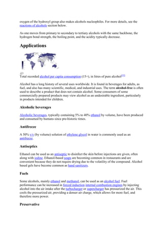 oxygen of the hydroxyl group also makes alcohols nucleophiles. For more details, see the
reactions of alcohols section below.
As one moves from primary to secondary to tertiary alcohols with the same backbone, the
hydrogen bond strength, the boiling point, and the acidity typically decrease.

Applications

Total recorded alcohol per capita consumption (15+), in litres of pure alcohol[32]
Alcohol has a long history of several uses worldwide. It is found in beverages for adults, as
fuel, and also has many scientific, medical, and industrial uses. The term alcohol-free is often
used to describe a product that does not contain alcohol. Some consumers of some
commercially prepared products may view alcohol as an undesirable ingredient, particularly
in products intended for children.

Alcoholic beverages
Alcoholic beverages, typically containing 5% to 40% ethanol by volume, have been produced
and consumed by humans since pre-historic times.

Antifreeze
A 50% v/v (by volume) solution of ethylene glycol in water is commonly used as an
antifreeze.

Antiseptics
Ethanol can be used as an antiseptic to disinfect the skin before injections are given, often
along with iodine. Ethanol-based soaps are becoming common in restaurants and are
convenient because they do not require drying due to the volatility of the compound. Alcohol
based gels have become common as hand sanitizers.

Fuels
Some alcohols, mainly ethanol and methanol, can be used as an alcohol fuel. Fuel
performance can be increased in forced induction internal combustion engines by injecting
alcohol into the air intake after the turbocharger or supercharger has pressurized the air. This
cools the pressurized air, providing a denser air charge, which allows for more fuel, and
therefore more power.

Preservative

 
