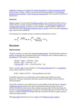 Aldehydes or ketones are reduced with sodium borohydride or lithium aluminium hydride
(after an acidic workup). Another reduction by aluminiumisopropylates is the MeerweinPonndorf-Verley reduction. Noyori asymmetric hydrogenation is the asymmetric reduction of
β-keto-esters.
Hydrolysis
Alkenes engage in an acid catalysed hydration reaction using concentrated sulfuric acid as a
catalyst that gives usually secondary or tertiary alcohols. The hydroboration-oxidation and
oxymercuration-reduction of alkenes are more reliable in organic synthesis. Alkenes react
with NBS and water in halohydrin formation reaction. Amines can be converted to diazonium
salts, which are then hydrolyzed.
The formation of a secondary alcohol via reduction and hydration is shown:

Reactions
Deprotonation
Alcohols can behave as weak acids, undergoing deprotonation. The deprotonation reaction to
produce an alkoxide salt is performed either with a strong base such as sodium hydride or nbutyllithium or with sodium or potassium metal.
2 R-OH + 2 NaH → 2 R-O-Na+ + 2H2↑
2 R-OH + 2 Na → 2 R-O−Na+ + H2
2 CH3CH2-OH + 2 Na → 2 CH3-CH2-O-Na+ + H2↑
Water is similar in pKa to many alcohols, so with sodium hydroxide there is an equilibrium
set-up, which usually lies to the left:
R-OH + NaOH ⇌ R-O-Na+ + H2O (equilibrium to the left)
It should be noted, however, that the bases used to deprotonate alcohols are strong
themselves. The bases used and the alkoxides created are both highly moisture-sensitive
chemical reagents.
The acidity of alcohols is also affected by the overall stability of the alkoxide ion. Electronwithdrawing groups attached to the carbon containing the hydroxyl group will serve to
stabilize the alkoxide when formed, thus resulting in greater acidity. On the other hand, the
presence of electron-donating group will result in a less stable alkoxide ion formed. This will
result in a scenario whereby the unstable alkoxide ion formed will tend to accept a proton to
reform the original alcohol.
With alkyl halides alkoxides give rise to ethers in the Williamson ether synthesis.

 