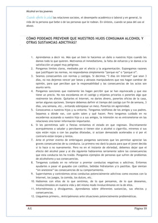 Alcohol en los jovenes

Cuando afecta la salud, las relaciones sociales, el desempeño académico o laboral y en general, la
vida de la persona que bebe o de las personas que le rodean. En síntesis, cuando se pasa del uso al
abuso.

CÓMO PODEMOS PREVENIR QUE NUESTROS HIJOS CONSUMAN ALCOHOL Y
OTRAS SUSTANCIAS ADICTIVAS?

1. Aprendamos a decir no. Más que un bien le hacemos un daño a nuestros hijos cuando les
damos todo lo que quieren. Motivamos el inmediatismo, la falta de esfuerzo y le damos a la
satisfacción un papel muy peligroso.
2. Pongamos límites claros, mediados por el afecto y la argumentación. Expongamos razones
que justifiquen las normas, no respondamos simplemente “porque no” o “porque si”.
3. Seamos consecuentes con normas y castigos. Si decimos “3 días sin Internet” que sean 3
días, no nos dejemos vencer por besos y abrazos manipuladores que nos hagan cambiar de
opinión, para que perciban que la responsabilidad y las consecuencias de los actos son
asunto serio.
4. Pongamos sanciones que realmente les hagan percibir que se han equivocado y que eso
tiene un precio. No nos excedamos en el castigo y elijamos privarlos o ponerles algo que
realmente les afecte. Quitarles el Internet, no darles dinero, ponerles oficios de la casa,
serían algunas opciones. Siempre debemos definir el tiempo del castigo (un fin de semana, 3
días, una semana, etc., evitando sobrepasar un mes). Ponerlos sin agresividad.
5. Conozcamos a nuestros hijos y su entorno. Tengamos teléfonos de los amigos y sus padres.
Sepamos a dónde van, con quién salen y qué hacen. Pero tengamos cuidado en no
excedernos acosando a nuestro hijo o a sus amigos, la intensión no es entrometerse en las
relaciones sino tener información importante.
6. Si les permitimos salir a fiestas revisemos el estado en que regresan. Discretamente
acerquémonos a saludar y percibamos si tienen olor a alcohol o cigarrillo, miremos si sus
ojos están rojos o con las pupilas dilatadas, si actúan demasiado acelerados o si por el
contrario están torpes y lentos.
7. Ante el primer evento de embriaguez pongamos sanciones que les permitan apreciar las
graves consecuencias de su conducta. La primera vez dará la pauta para que el joven decida
si lo hace o no nuevamente. Pero no en el instante de ebriedad, debemos dejar que el
efecto del alcohol pase y al día siguiente hablaremos seriamente sobre las consecuencias
que esta conducta les ha traído. Pongamos ejemplos de personas que sufren de problemas
de alcoholismo y sus consecuencias.
8. Tengamos cuidado en no reforzar o premiar conductas negativas o adictivas. Evitemos
ayudarles a pasar el guayabo con calditos, bebidas hidratantes y/o pastillas. Que sientan
“sin anestesia” las consecuencias de su comportamiento.
9. Supervisemos y controlemos otras conductas potencialmente adictivas como excesos con la
Internet, los juegos, la comida, los dulces, etc.
10. Hablemos con ellos de lo que sentimos, de lo que pensamos, de lo que deseamos,
involucrémoslos en nuestra vida y del mismo modo involucrémonos en la de ellos.
11. Informémonos y divulguemos. Aprendamos sobre diferentes sustancias, sus efectos y
consecuencias.
12. Lleguemos primero… Anticipémonos ante situaciones potencialmente problemáticas.

A.G

Página 10

 