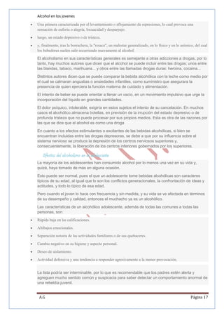 Alcohol en los jovenes
Una primera caracterizada por el levantamiento o aflojamiento de represiones, lo cual provoca una
sensación de euforia o alegría, locuacidad y desparpajo.
luego, un estado depresivo o de tristeza.
y, finalmente, tras la borrachera, la "resaca", un malestar generalizado, en lo físico y en lo anímico, del cual
los bebedores suelen salir recurriendo nuevamente al alcohol.
El alcoholismo en sus características generales es semejante a otras adicciones a drogas, por lo
tanto, hay muchos autores que dicen que el alcohol se puede incluir entre las drogas; unos entre
las blandas, tabaco, marihuana... y otros entre las llamadas drogas duras: heroína, cocaína...
Distintos autores dicen que se puede comparar la bebida alcohólica con la leche como medio por
el cual se calmaran angustias o ansiedades infantiles, como suministro que asegurara la
presencia de quien ejerciera la función materna de cuidado y alimentación.
El intento de beber se puede orientar a llenar un vacío, en un movimiento impulsivo que urge la
incorporación del líquido en grandes cantidades.
El dolor psíquico, intolerable, exigiría en estos sujetos el intento de su cancelación. En muchos
casos el alcohólico almacena botellas, en previsión de la irrupción del estado depresivo o de
profunda tristeza que no puede procesar por sus propios medios. Esta es otra de las razones por
las que se dice que el alcohol es como una droga
En cuanto a los efectos estimulantes o excitantes de las bebidas alcohólicas, si bien se
encuentran incluidas entre las drogas depresoras, se debe a que por su influencia sobre el
sistema nervioso se produce la depresión de los centros nerviosos superiores y,
consecuentemente, la liberación de los centros inferiores gobernados por los superiores.

Efectos del alcoholismo en el adolescente
La mayoría de los adolescentes han consumido alcohol por lo menos una vez en su vida y,
quizá, haya tomado de más en alguna ocasión.
Esto puede ser normal, pues el que un adolescente tome bebidas alcohólicas son caracteres
típicos de su edad, al igual que lo son los conflictos generacionales, la confrontación de ideas y
actitudes, y todo lo típico de esa edad.
Pero cuando el joven lo hace con frecuencia y sin medida, y su vida se ve afectada en términos
de su desempeño y calidad, entonces el muchacho ya es un alcohólico.
Las características de un alcohólico adolescente, además de todas las comunes a todas las
personas, son:
Rápida baja en las calificaciones.
Altibajos emocionales.
Separación notoria de las actividades familiares o de sus quehaceres.
Cambio negativo en su higiene y aspecto personal.
Deseo de aislamiento.
Actividad defensiva y una tendencia a responder agresivamente a la menor provocación.
La lista podría ser interminable, por lo que es recomendable que los padres estén alerta y
agreguen mucho sentido común y suspicacia para saber detectar un comportamiento anormal de
una rebeldía juvenil.

A.G

Página 17

 