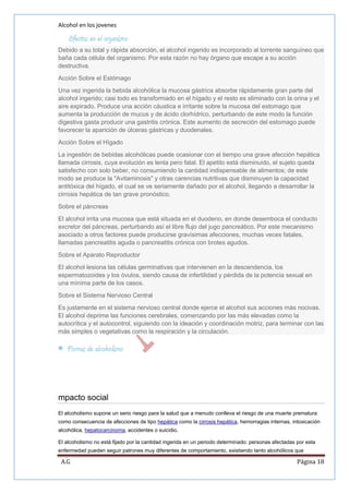 Alcohol en los jovenes

Efectos en el organismo
Debido a su total y rápida absorción, el alcohol ingerido es incorporado al torrente sanguíneo que
baña cada célula del organismo. Por esta razón no hay órgano que escape a su acción
destructiva.
Acción Sobre el Estómago
Una vez ingerida la bebida alcohólica la mucosa gástrica absorbe rápidamente gran parte del
alcohol ingerido; casi todo es transformado en el hígado y el resto es eliminado con la orina y el
aire expirado. Produce una acción cáustica e irritante sobre la mucosa del estomago que
aumenta la producción de mucus y de ácido clorhídrico, perturbando de este modo la función
digestiva gasta producir una gastritis crónica. Este aumento de secreción del estomago puede
favorecer la aparición de úlceras gástricas y duodenales.
Acción Sobre el Hígado
La ingestión de bebidas alcohólicas puede ocasionar con el tiempo una grave afección hepática
llamada cirrosis, cuya evolución es lenta pero fatal. El apetito está disminuido, el sujeto queda
satisfecho con solo beber, no consumiendo la cantidad indispensable de alimentos; de este
modo se produce la "Avitaminosis" y otras carencias nutritivas que disminuyen la capacidad
antitóxica del hígado, el cual se ve seriamente dañado por el alcohol, llegando a desarrollar la
cirrosis hepática de tan grave pronóstico.
Sobre el páncreas
El alcohol irrita una mucosa que está situada en el duodeno, en donde desemboca el conducto
excretor del páncreas, perturbando así el libre flujo del jugo pancreático. Por este mecanismo
asociado a otros factores puede producirse gravísimas afecciones, muchas veces fatales,
llamadas pancreatitis aguda o pancreatitis crónica con brotes agudos.
Sobre el Aparato Reproductor
El alcohol lesiona las células germinativas que intervienen en la descendencia, los
espermatozoides y los óvulos, siendo causa de infertilidad y pérdida de la potencia sexual en
una mínima parte de los casos.
Sobre el Sistema Nervioso Central
Es justamente en el sistema nervioso central donde ejerce el alcohol sus acciones más nocivas.
El alcohol deprime las funciones cerebrales, comenzando por las más elevadas como la
autocrítica y el autocontrol, siguiendo con la ideación y coordinación motriz, para terminar con las
más simples o vegetativas como la respiración y la circulación.

Formas de alcoholismo

mpacto social
El alcoholismo supone un serio riesgo para la salud que a menudo conlleva el riesgo de una muerte prematura
como consecuencia de afecciones de tipo hepática como la cirrosis hepática, hemorragias internas, intoxicación
alcohólica, hepatocarcinoma, accidentes o suicidio.
El alcoholismo no está fijado por la cantidad ingerida en un periodo determinado: personas afectadas por esta
enfermedad pueden seguir patrones muy diferentes de comportamiento, existiendo tanto alcohólicos que

A.G

Página 18

 