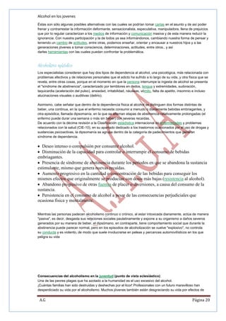 Alcohol en los jovenes
Éstas son sólo algunas posibles alternativas con las cuales se podrían tomar cartas en el asunto y de así poder
frenar y contrarrestar la información deformante, sensacionalista, especulativa, manipuladora, llena de prejuicios
que por lo regular caracterizan a los medios de información y comunicación masiva y de esta manera reducir la
ignorancia. Con nuestra participación y la de todos ya sea informándonos, cambiando nuestra forma de pensar y
teniendo un cambio de actitudes, entre otras, podemos enseñar, orientar y encausar a nuestros hijos y a las
generaciones jóvenes a tomar consciencia, determinaciones, actitudes, entre otros., y así
darles herramientas con las cuales puedan confrontar la problemática.

Alcoholismo episódico
Los especialistas consideran que hay dos tipos de dependencia al alcohol, una psicológica, más relacionada con
problemas afectivos y de relaciones personales que el adicto ha sufrido a lo largo de su vida, y otra física que se
revela, entre otras cosas, porque en el momento en que la persona interrumpe la ingesta de alcohol se presenta
el "síndrome de abstinencia", caracterizado por temblores en dedos, lengua y extremidades, sudoración,
taquicardia (aceleración del pulso), ansiedad, irritabilidad, náuseas, vómito, falta de apetito, insomnio e incluso
alucinaciones visuales o auditivas (delirio).
Asimismo, cabe señalar que dentro de la dependencia física al alcohol se distinguen dos formas distintas de
beber, una continua, en la que el enfermo necesita consumir a menudo o diariamente bebidas embriagantes, y
otra episódica, llamada dipsomanía, en la que se alternan etapas de abstinencia relativamente prolongadas (el
enfermo puede durar una semana o más sin beber) con severas recaídas.
De acuerdo con la décima revisión a la Clasificación estadística internacional de enfermedades y problemas
relacionados con la salud (CIE-10), en su apartado dedicado a los trastornos ocasionados por el uso de drogas y
sustancias psicoactivas, la dipsomanía se agrupa dentro de la categoría de padecimientos que generan
síndrome de dependencia.

Deseo intenso o compulsión por consumir alcohol.
Disminución de la capacidad para controlar o interrumpir el consumo de bebidas
embriagantes.
Presencia de síndrome de abstinencia durante los períodos en que se abandona la sustancia
estimulante, mismo que genera nuevas recaídas.
Aumento progresivo en la cantidad o concentración de las bebidas para conseguir los
mismos efectos que originalmente se producían con dosis más bajas (resistencia al alcohol).
Abandono progresivo de otras fuentes de placer o diversiones, a causa del consumo de la
sustancia.
Persistencia en el consumo de alcohol a pesar de las consecuencias perjudiciales que
ocasiona física y mentalmente.
Mientras las personas padecen alcoholismo continuo o crónico, al estar intoxicada diariamente, actúa de manera
"pasiva", es decir, desgasta sus relaciones sociales paulatinamente y expone a su organismo a daños severos
generados por su manera de beber, el dipsómano, en contraparte, tiene comportamiento social que durante la
abstinencia puede parecer normal, pero en los episodios de alcoholización se vuelve "explosivo", no controla
su conducta y es violento, de modo que suele involucrarse en peleas y percances automovilísticos en los que
peligra su vida

Consecuencias del alcoholismo en la juventud (punto de vista eclesiástico)
Una de las peores plagas que ha azotado a la humanidad es el uso excesivo del alcohol.
¡Cuántas familias han sido destruidas y deshechas por el licor! Profesionales con un futuro maravilloso han
desperdiciado su vida por el alcoholismo. Muchos jóvenes también están desgraciando su vida por efectos de

A.G

Página 20

 