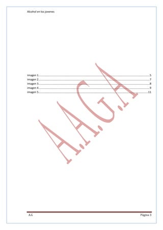 Alcohol en los jovenes

imagen 1 ...................................................................................................................................................5
imagen 2 ...................................................................................................................................................7
imagen 3 ...................................................................................................................................................8
imagen 4 ...................................................................................................................................................9
imagen 5 .................................................................................................................................................11

A.G

Página 3

 