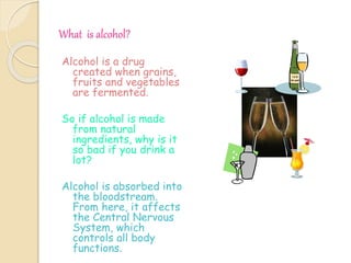 What is alcohol?
Alcohol is a drug
created when grains,
fruits and vegetables
are fermented.
So if alcohol is made
from natural
ingredients, why is it
so bad if you drink a
lot?
Alcohol is absorbed into
the bloodstream.
From here, it affects
the Central Nervous
System, which
controls all body
functions.
 