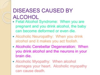 DISEASES CAUSED BY
ALCOHOL
 Fetal Alcohol Syndrome: When you are
pregnant and you drink alcohol, the baby
can become deformed or even die.
 Alcoholic Neuropathy: When you drink
alcohol and it makes you act foolish.
 Alcoholic Cerebellar Degeneration: When
you drink alcohol and the neurons in your
brain die.
 Alcoholic Myopathy: When alcohol
damages your heart. Alcoholic myopathy
can cause death.
 