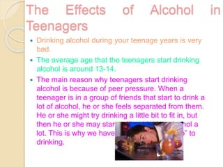 The Effects of Alcohol in
Teenagers
 Drinking alcohol during your teenage years is very
bad.
 The average age that the teenagers start drinking
alcohol is around 13-14.
 The main reason why teenagers start drinking
alcohol is because of peer pressure. When a
teenager is in a group of friends that start to drink a
lot of alcohol, he or she feels separated from them.
He or she might try drinking a little bit to fit in, but
then he or she may start to like drinking alcohol a
lot. This is why we have to be sure to say “no” to
drinking.
 
