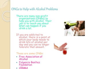 ONGs to Help with Alcohol Problems
There are many non-profit
organizations (ONGs) to
help you with alcohol. Their
job is to teach you about
what can happen if you
drink a lot.
If you are addicted to
alcohol, there is a point at
which your body needs to
drink lots of alcohol per
day and you can no longer
tolerate that amount.
These are some ONGs:
 Free Association of
Alcohol
 Fulgencio Benítez
Foundation
 CERMA
 