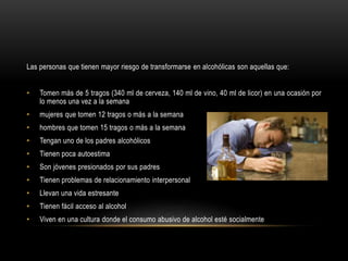 Las personas que tienen mayor riesgo de transformarse en alcohólicas son aquellas que:
• Tomen más de 5 tragos (340 ml de cerveza, 140 ml de vino, 40 ml de licor) en una ocasión por
lo menos una vez a la semana
• mujeres que tomen 12 tragos o más a la semana
• hombres que tomen 15 tragos o más a la semana
• Tengan uno de los padres alcohólicos
• Tienen poca autoestima
• Son jóvenes presionados por sus padres
• Tienen problemas de relacionamiento interpersonal
• Llevan una vida estresante
• Tienen fácil acceso al alcohol
• Viven en una cultura donde el consumo abusivo de alcohol esté socialmente
 