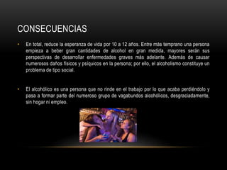 CONSECUENCIAS
• En total, reduce la esperanza de vida por 10 a 12 años. Entre más temprano una persona
empieza a beber gran cantidades de alcohol en gran medida, mayores serán sus
perspectivas de desarrollar enfermedades graves más adelante. Además de causar
numerosos daños físicos y psíquicos en la persona; por ello, el alcoholismo constituye un
problema de tipo social.
• El alcohólico es una persona que no rinde en el trabajo por lo que acaba perdiéndolo y
pasa a formar parte del numeroso grupo de vagabundos alcohólicos, desgraciadamente,
sin hogar ni empleo.
 