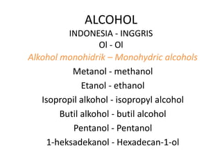 ALCOHOL
INDONESIA - INGGRIS
Ol - Ol
Alkohol monohidrik – Monohydric alcohols
Metanol - methanol
Etanol - ethanol
Isopropil alkohol - isopropyl alcohol
Butil alkohol - butil alcohol
Pentanol - Pentanol
1-heksadekanol - Hexadecan-1-ol
 
