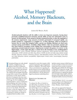 What Happened? 

Alcohol, Memory Blackouts,

and the Brain

Aaron M. White, Ph.D.
Alcohol primarily interferes with the ability to form new long-term memories, leaving intact
previously established long-term memories and the ability to keep new information active in
memory for brief periods. As the amount of alcohol consumed increases, so does the magnitude of
the memory impairments. Large amounts of alcohol, particularly if consumed rapidly, can
produce partial (i.e., fragmentary) or complete (i.e., en bloc) blackouts, which are periods of
memory loss for events that transpired while a person was drinking. Blackouts are much more
common among social drinkers—including college drinkers—than was previously assumed, and
have been found to encompass events ranging from conversations to intercourse. Mechanisms
underlying alcohol-induced memory impairments include disruption of activity in the
hippocampus, a brain region that plays a central role in the formation of new auotbiographical
memories. KEY WORDS: alcoholic blackout; memory interference; AOD (alcohol and other drug)
intoxication; AODE (alcohol and other drug effects); AODR (alcohol and other drug related) mental
disorder; long-term memory; short-term memory; state-dependent memory; BAC level; social AOD
use; drug interaction; disease susceptibility; hippocampus; frontal cortex; neuroimaging; long-term
potentiation
I
f recreational drugs were tools, alcohol memories for events that transpire while ing from sensory memory (which lasts up
would be a sledgehammer. Few apersonisintoxicated,atypeofimpairment to a few seconds) to short-term memory
cognitive functions or behaviors known as a blackout. This article reviews (which lasts from seconds to minutes
escape the impact of alcohol, a fact that what is currently known regarding the depending upon whether the information
has long been recognized in the literature. specific features of acute alcohol-induced is rehearsed) to long-term storage. This
As Fleming stated nearly 70 years ago, memory dysfunction, particularly alcohol- model often is referred to as the modal
“the striking and inescapable impression induced blackouts, and the pharmaco- model of memory, as it captureskeyelements
one gets from a review of acute alcoholic logical mechanisms underlying them. of several other major models. Indeed,
intoxication is of the almost infinite elements of this model still can be seen in
diversity of symptoms that may ensue virtually all models of memory formation.
from the action of this single toxic agent” Effects of Alcohol on
(1935) (pp. 94–95). In addition to Memory AARON M. WHITE, PH.D., is an assistant
impairing balance, motor coordination, research professor in the Department of
decisionmaking, and a litany of other To evaluate the effects of alcohol, or Psychiatry, Duke University Medical
functions, alcohol produces detectable any other drug, on memory, one must Center, Durham, North Carolina.
memory impairments beginning after first identify a model of memory forma-
just one or two drinks. As the dose tion and storage to use as a reference. This work was supported by National
increases, so does the magnitude of the One classic, often-cited model, initially Institute on Alcohol Abuse and Alcoholism
memory impairments. Under certain proposed by Atkinson and Shiffrin (1968), grant AA–12478 and the Institute for
circumstances, alcohol can disrupt or posits that memory formation and stor- Medical Research at the VA Medical
completely block the ability to form age take place in several stages, proceed- Center in Durham, North Carolina.
Alcohol Research & Health186
 