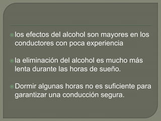 los efectos del alcohol son mayores en los
conductores con poca experiencia
la eliminación del alcohol es mucho más
lenta durante las horas de sueño.
Dormir algunas horas no es suficiente para
garantizar una conducción segura.
 