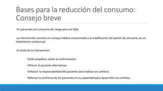 Bases para la reducción del consumo:
Consejo breve
-En pacientes con consumo de riesgo pero sin SDA.
-La intervención consiste en consejo médico encaminado a la modificación del patrón de consumo, es un
tratamiento conductual.
-El estilo de la intervención:
-Estilo empático, evitar la confrontación.
-Ofrecer al paciente alternativas.
-Enfatizar la responsabilidad del paciente para realizar los cambios.
-Reforzar la confianza de los pacientes en su capacidad para desarrollar los cambios.
 