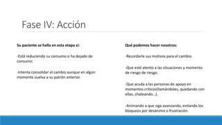 Fase IV: Acción
Su paciente se halla en esta etapa si:
-Está reduciendo su consumo o ha dejado de
consumir.
-Intenta consolidar el cambio aunque en algún
momento vuelva a su patrón anterior.
Qué podemos hacer nosotros:
-Recordarle sus motivos para el cambio.
-Que esté atento a las situaciones y momento
de riesgo de riesgo.
-Que acuda a las personas de apoyo en
momentos críticos(llamándoles, quedando con
ellas, chateando…).
-Animando a que siga avanzando, evitando los
bloqueos por desánimo o frustración.
 