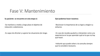 Fase V: Mantenimiento
Su paciente se encuentra en esta etapa si:
-Se mantiene a medio y largo plazo el objetivo de
reducción o abstinencia.
-Es capaz de afrontar y superar las situaciones de riesgo.
Qué podemos hacer nosotros:
-Reconocer la importancia de su logro y elogiar su
esfuerzo.
-En caso de recaída ayudarle a interpretar como una
experiencia en la que aprender qué es lo que no hay
que hacer.
-Indicarle que puede volver a la consulta siempre
que lo considere necesario.
 