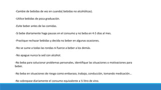 -Cambie de bebidas de vez en cuando( bebidas no alcohólicas).
-Utilice bebidas de poca graduación.
-Evite beber antes de las comidas.
-Si bebe diariamente haga pausas en el consumo y no beba en 4-5 días al mes.
-Practique rechazar bebidas y decida no beber en algunas ocasiones.
-No se sume a todas las rondas ni fuerce a beber a los demás.
-No apague nunca la sed con alcohol.
-No beba para solucionar problemas personales, identifique las situaciones o motivaciones para
beber.
-No beba en situaciones de riesgo como embarazo, trabajo, conducción, tomando medicación…
-No sobrepase diariamente el consumo equivalente a ½ litro de vino.
 