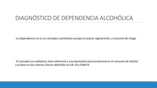 DIAGNÓSTICO DE DEPENDENCIA ALCOHÓLICA
-La dependencia no es un concepto cuantitativo aunque se asocia, lógicamente, a consumo de riesgo.
-El concepto es cualitativo, hace referencia a una desviación psicoconductual en el consumo de alcohol
y se basa en los criterios clínicos definidos en CIE-10 y DSM-IV.
 